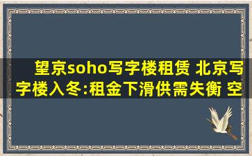 望京soho写字楼租赁 北京写字楼入冬：租金下滑供需失衡 空置率创近8年新高